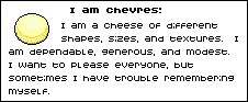 I am chevres: I am a cheese of different shapes, sizes, and textures. I am dependable, generous, and modest. I want to please everyone, but sometimes I have trouble remembering myself.