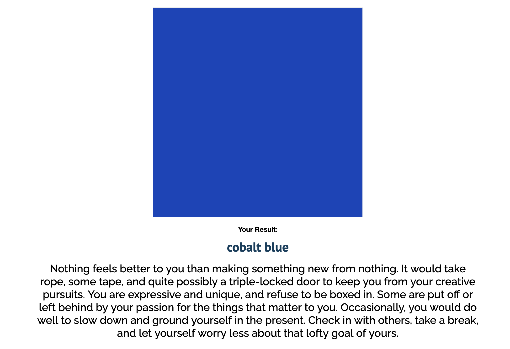 Your result: cobalt blue. Nothing feels better to you than making something new from nothing. It would take rope, some tape, and quite possibly a triple-locked door to keep you from your creative pursuits. You are expressive and unique, and refuse to be boxed in. Some are put off or left behind by your passion for the things that matter to you. Occasionally, you would do well to slow down and ground yourself in the present. Check in with others, take a break, and let yourself worry less about that lofty goal of yours.