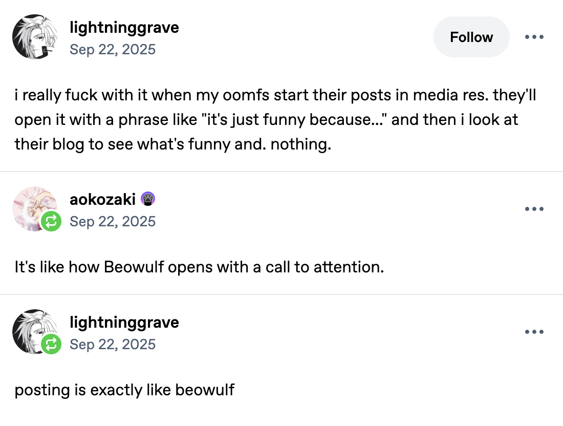 Tumblr post by lightninggrave: i really fuck with it when my oomfs start their posts in media res. they'll open it with a phrase like 'it's just funny because...' and then i look at their blog to see what's funny and. nothing. Comment by aokozaki: It's like how Beowulf opens with a call to attention. Comment by lightninggrave: posting is exactly like beowulf.